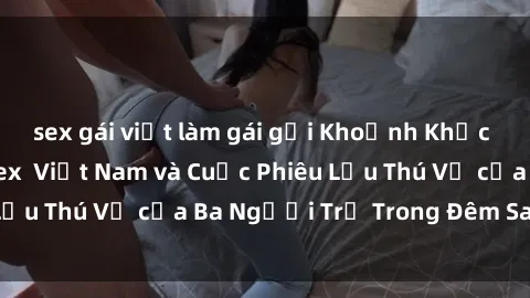 sex gái việt làm gái gọi Khoảnh Khắc Đầy Kịch Tính: Sex  Việt Nam và Cuộc Phiêu Lưu Thú Vị của Ba Người Trẻ Trong Đêm Say Đắm