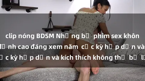 clip nóng BDSM Những bộ phim sex không che Nhật Bản đỉnh cao đáng xem năm  cực kỳ hấp dẫn và kích thích không thể bỏ lỡ!